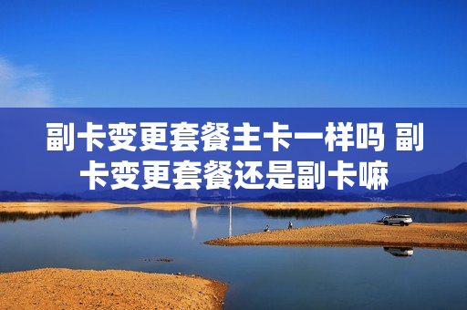 副卡变更套餐主卡一样吗 副卡变更套餐还是副卡嘛