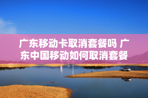 广东移动卡取消套餐吗 广东中国移动如何取消套餐
