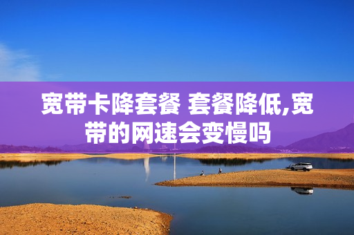宽带卡降套餐 套餐降低,宽带的网速会变慢吗