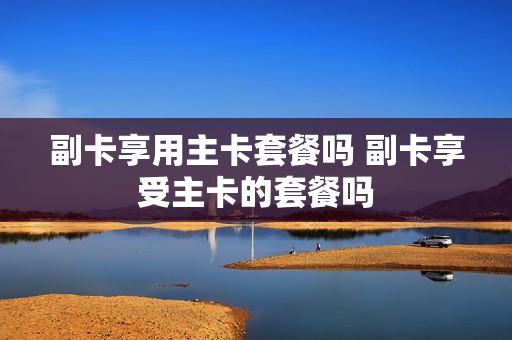 副卡享用主卡套餐吗 副卡享受主卡的套餐吗