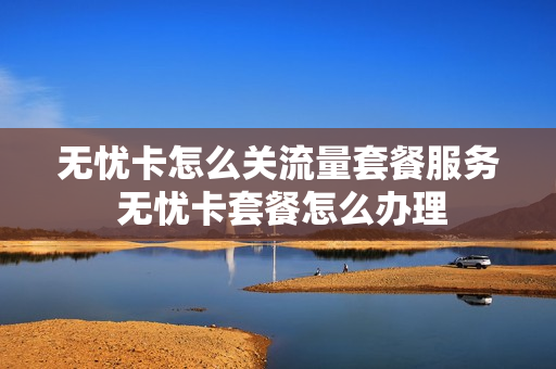 无忧卡怎么关流量套餐服务 无忧卡套餐怎么办理