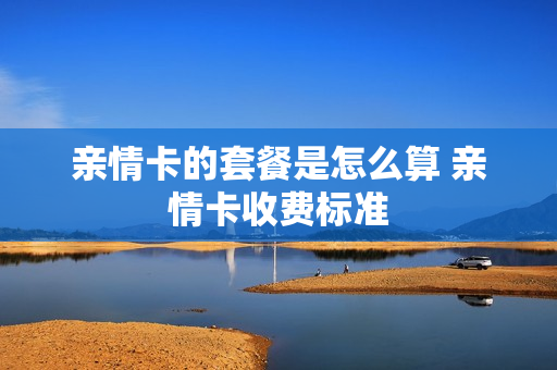 亲情卡的套餐是怎么算 亲情卡收费标准