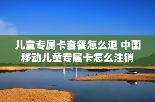 儿童专属卡套餐怎么退 中国移动儿童专属卡怎么注销