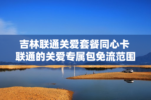 吉林联通关爱套餐同心卡 联通的关爱专属包免流范围