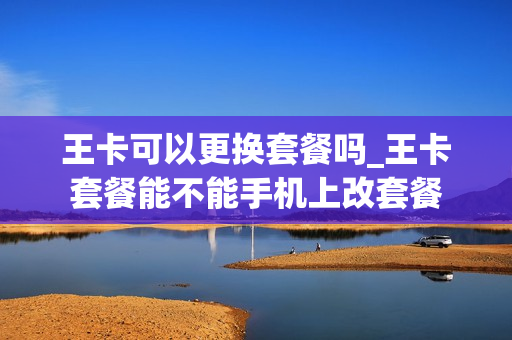 王卡可以更换套餐吗_王卡套餐能不能手机上改套餐