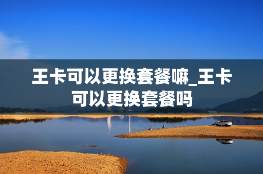 王卡可以更换套餐嘛_王卡可以更换套餐吗