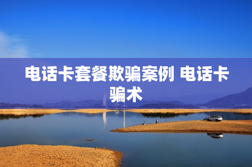 电话卡套餐欺骗案例 电话卡骗术