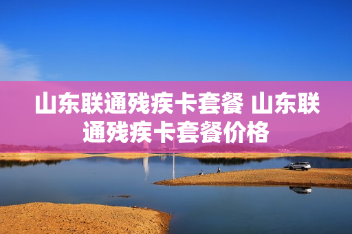 山东联通残疾卡套餐 山东联通残疾卡套餐价格