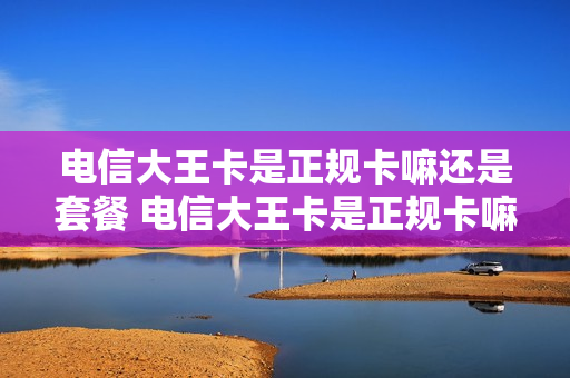 电信大王卡是正规卡嘛还是套餐 电信大王卡是正规卡嘛还是套餐卡