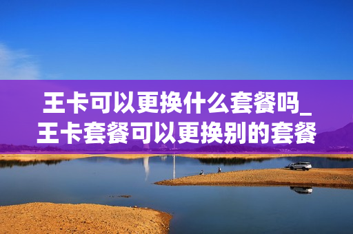 王卡可以更换什么套餐吗_王卡套餐可以更换别的套餐吗