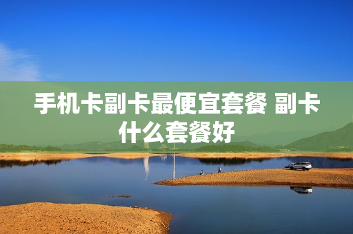 手机卡副卡最便宜套餐 副卡什么套餐好
