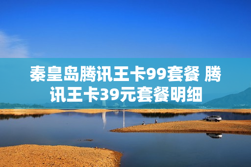 秦皇岛腾讯王卡99套餐 腾讯王卡39元套餐明细
