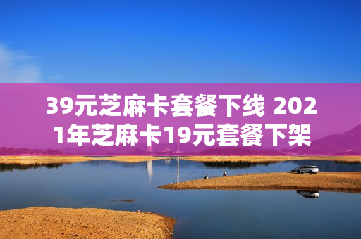 39元芝麻卡套餐下线 2021年芝麻卡19元套餐下架