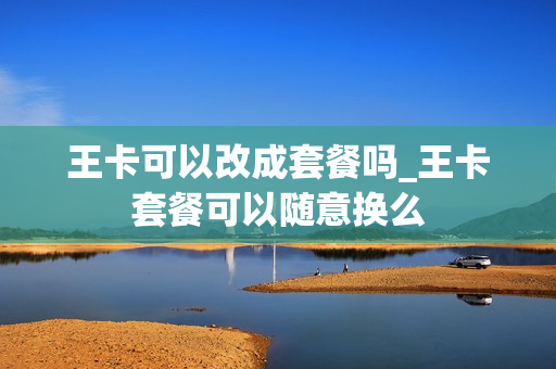 王卡可以改成套餐吗_王卡套餐可以随意换么