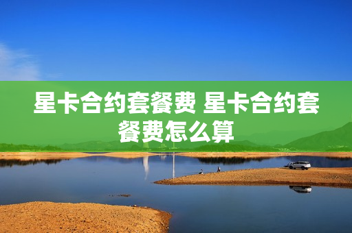星卡合约套餐费 星卡合约套餐费怎么算