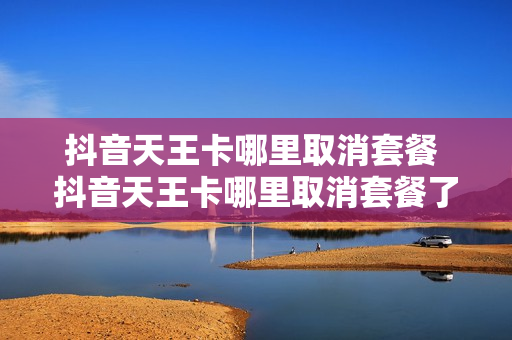 抖音天王卡哪里取消套餐 抖音天王卡哪里取消套餐了
