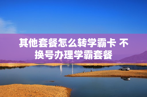 其他套餐怎么转学霸卡 不换号办理学霸套餐