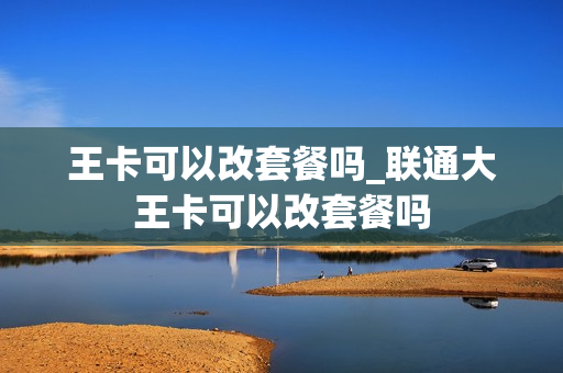 王卡可以改套餐吗_联通大王卡可以改套餐吗