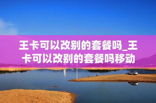王卡可以改别的套餐吗_王卡可以改别的套餐吗移动