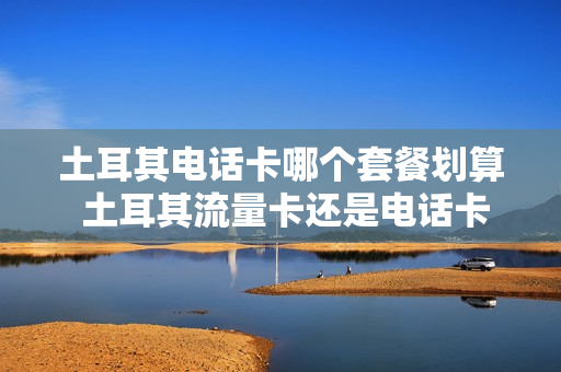 土耳其电话卡哪个套餐划算 土耳其流量卡还是电话卡