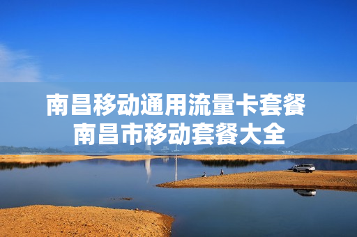 南昌移动通用流量卡套餐 南昌市移动套餐大全