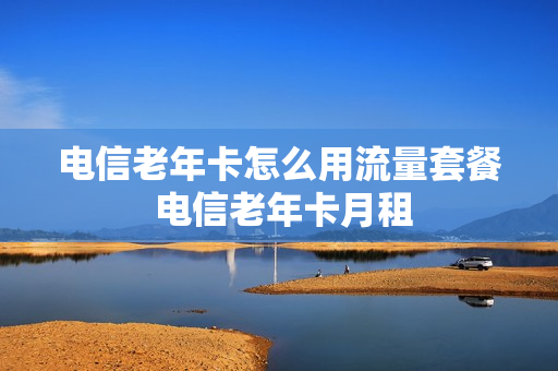 电信老年卡怎么用流量套餐 电信老年卡月租