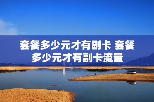 套餐多少元才有副卡 套餐多少元才有副卡流量