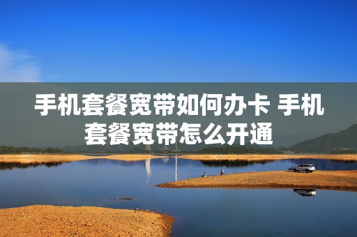 手机套餐宽带如何办卡 手机套餐宽带怎么开通
