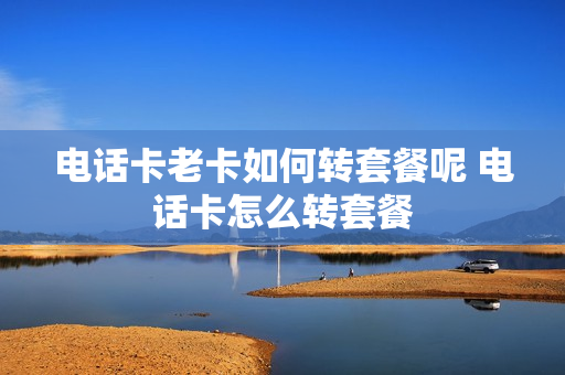 电话卡老卡如何转套餐呢 电话卡怎么转套餐