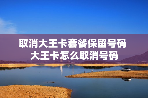 取消大王卡套餐保留号码 大王卡怎么取消号码