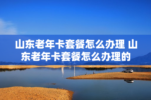 山东老年卡套餐怎么办理 山东老年卡套餐怎么办理的