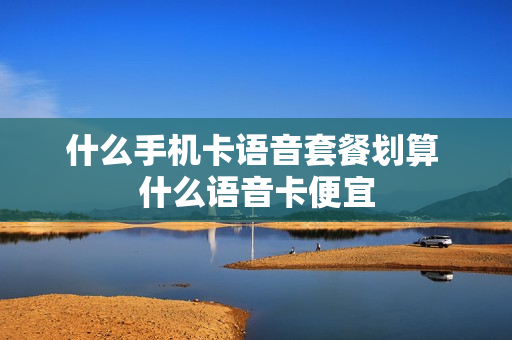 什么手机卡语音套餐划算 什么语音卡便宜