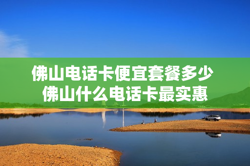 佛山电话卡便宜套餐多少 佛山什么电话卡最实惠
