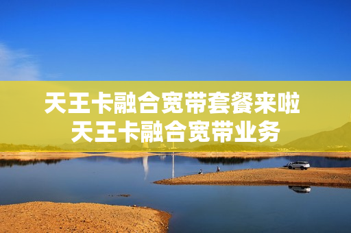 天王卡融合宽带套餐来啦 天王卡融合宽带业务