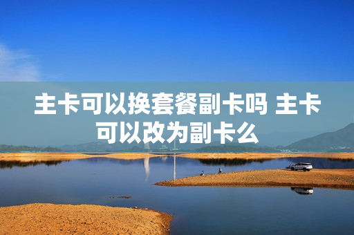 主卡可以换套餐副卡吗 主卡可以改为副卡么