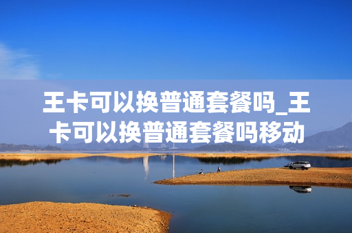 王卡可以换普通套餐吗_王卡可以换普通套餐吗移动