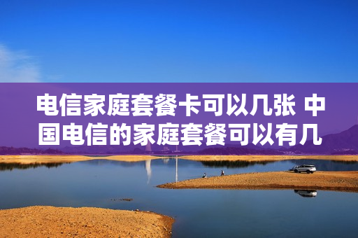 电信家庭套餐卡可以几张 中国电信的家庭套餐可以有几个宽带
