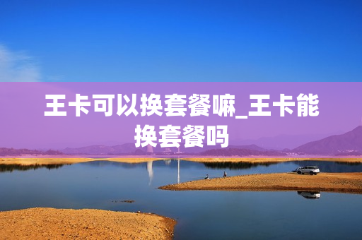 王卡可以换套餐嘛_王卡能换套餐吗