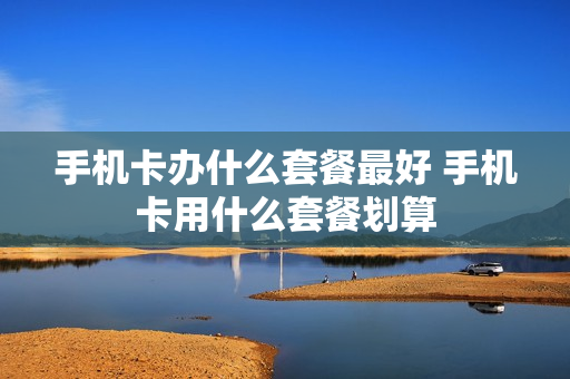 手机卡办什么套餐最好 手机卡用什么套餐划算