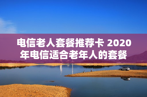 电信老人套餐推荐卡 2020年电信适合老年人的套餐