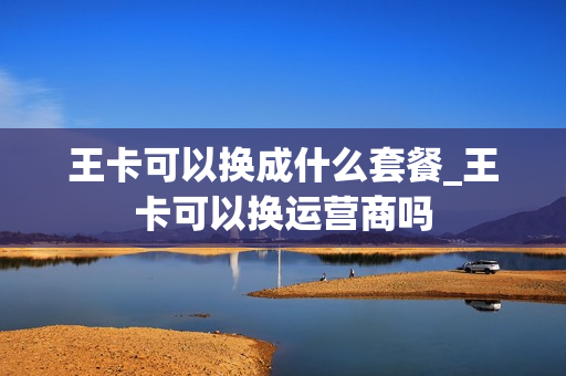 王卡可以换成什么套餐_王卡可以换运营商吗