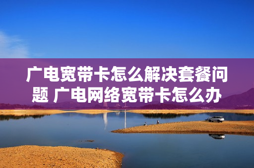 广电宽带卡怎么解决套餐问题 广电网络宽带卡怎么办