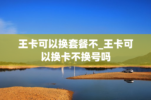 王卡可以换套餐不_王卡可以换卡不换号吗