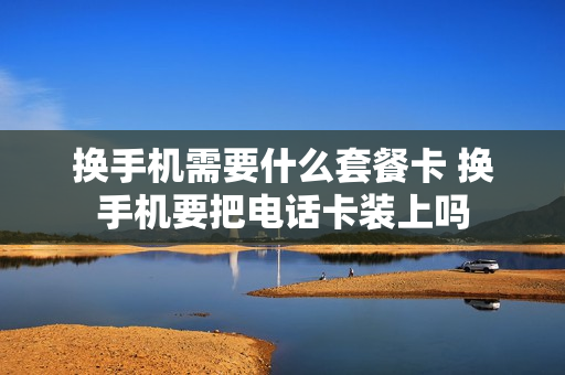 换手机需要什么套餐卡 换手机要把电话卡装上吗