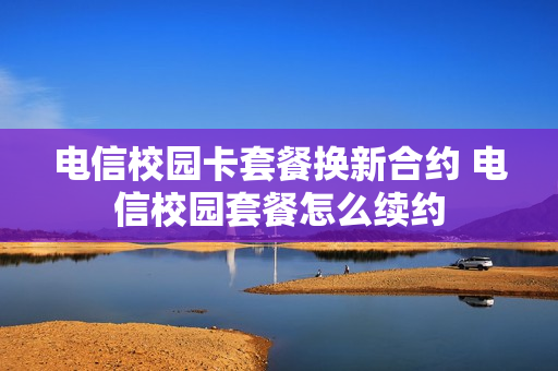 电信校园卡套餐换新合约 电信校园套餐怎么续约
