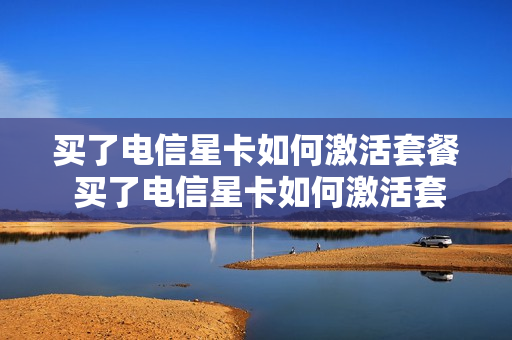 买了电信星卡如何激活套餐 买了电信星卡如何激活套餐业务