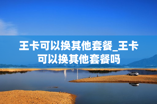 王卡可以换其他套餐_王卡可以换其他套餐吗