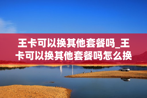 王卡可以换其他套餐吗_王卡可以换其他套餐吗怎么换