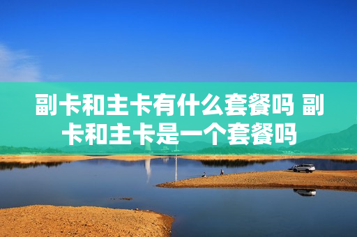 副卡和主卡有什么套餐吗 副卡和主卡是一个套餐吗