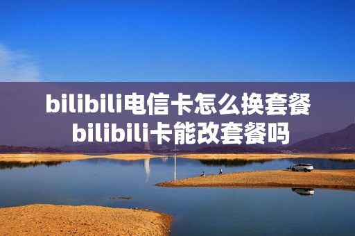 bilibili电信卡怎么换套餐 bilibili卡能改套餐吗